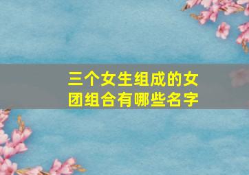 三个女生组成的女团组合有哪些名字