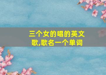 三个女的唱的英文歌,歌名一个单词