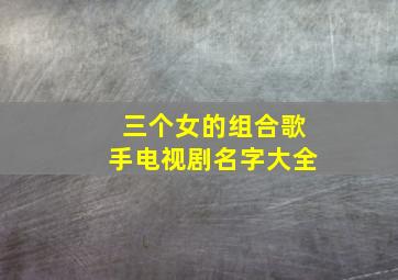 三个女的组合歌手电视剧名字大全