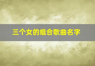 三个女的组合歌曲名字