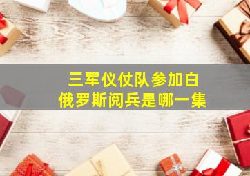 三军仪仗队参加白俄罗斯阅兵是哪一集