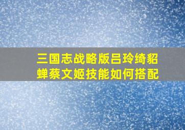 三国志战略版吕玲绮貂蝉蔡文姬技能如何搭配