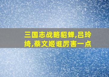 三国志战略貂蝉,吕玲绮,蔡文姬谁厉害一点