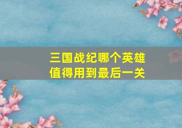 三国战纪哪个英雄值得用到最后一关