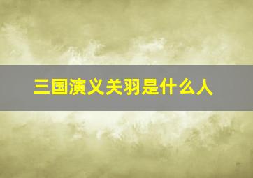 三国演义关羽是什么人