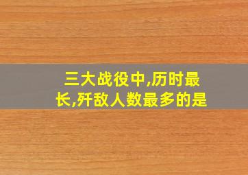 三大战役中,历时最长,歼敌人数最多的是