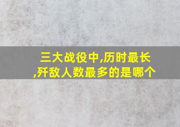 三大战役中,历时最长,歼敌人数最多的是哪个