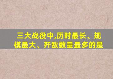 三大战役中,历时最长、规模最大、歼敌数量最多的是