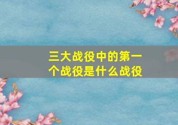 三大战役中的第一个战役是什么战役