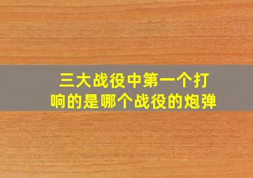 三大战役中第一个打响的是哪个战役的炮弹