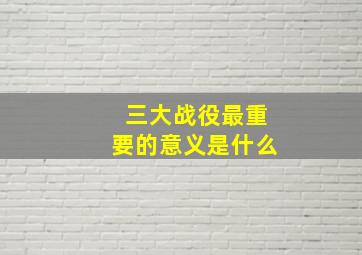 三大战役最重要的意义是什么