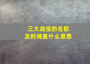 三大战役的名称及时间是什么意思