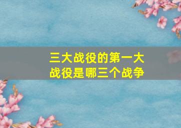 三大战役的第一大战役是哪三个战争