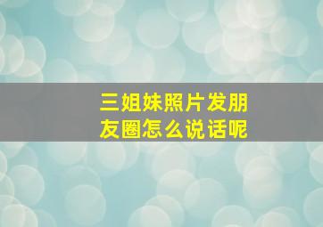 三姐妹照片发朋友圈怎么说话呢