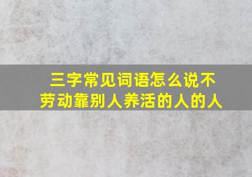 三字常见词语怎么说不劳动靠别人养活的人的人