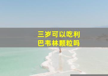 三岁可以吃利巴韦林颗粒吗