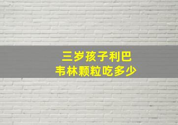 三岁孩子利巴韦林颗粒吃多少