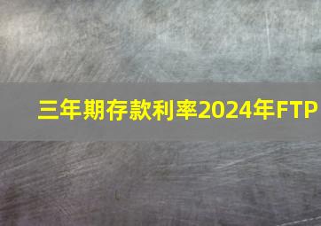 三年期存款利率2024年FTP