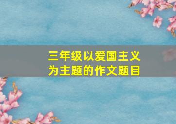 三年级以爱国主义为主题的作文题目