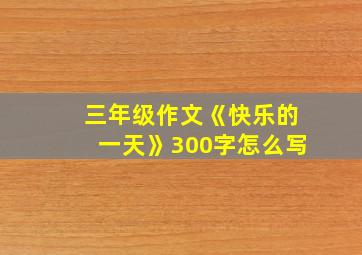 三年级作文《快乐的一天》300字怎么写