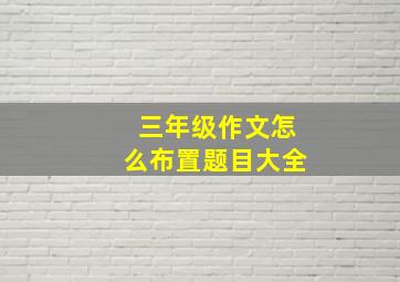 三年级作文怎么布置题目大全