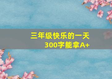 三年级快乐的一天300字能拿A+