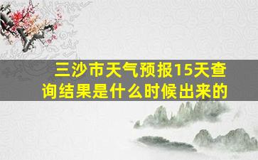 三沙市天气预报15天查询结果是什么时候出来的