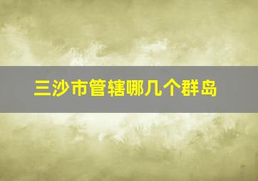 三沙市管辖哪几个群岛