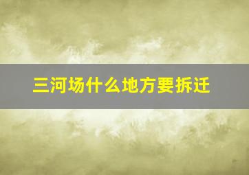 三河场什么地方要拆迁