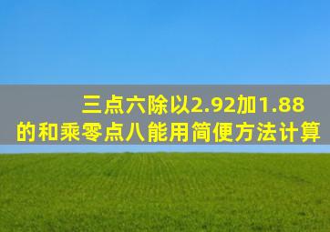 三点六除以2.92加1.88的和乘零点八能用简便方法计算