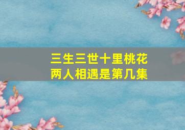 三生三世十里桃花两人相遇是第几集