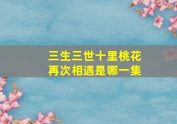 三生三世十里桃花再次相遇是哪一集