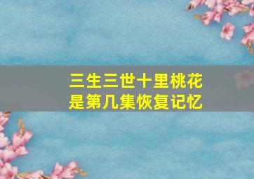 三生三世十里桃花是第几集恢复记忆