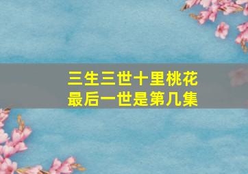 三生三世十里桃花最后一世是第几集