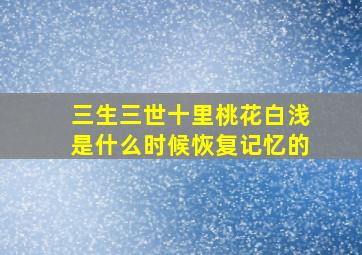 三生三世十里桃花白浅是什么时候恢复记忆的