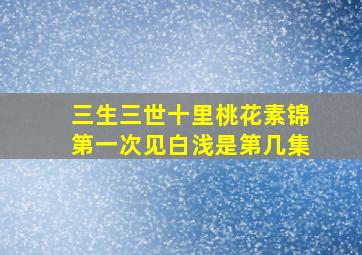 三生三世十里桃花素锦第一次见白浅是第几集