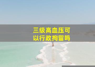 三级高血压可以行政拘留吗