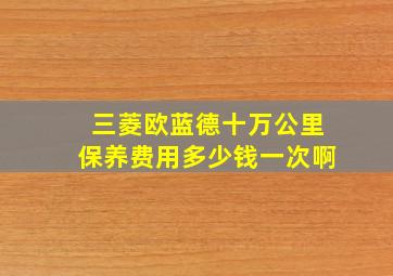 三菱欧蓝德十万公里保养费用多少钱一次啊