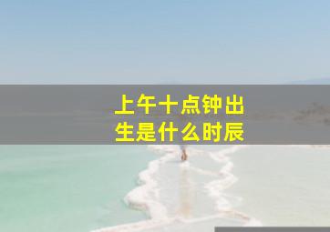 上午十点钟出生是什么时辰