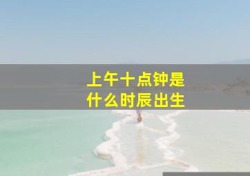 上午十点钟是什么时辰出生