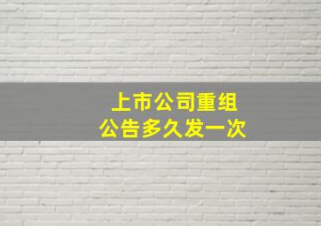 上市公司重组公告多久发一次