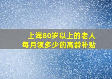 上海80岁以上的老人每月领多少的高龄补贴