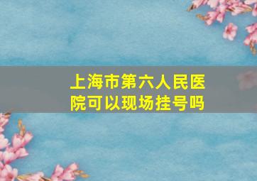 上海市第六人民医院可以现场挂号吗