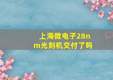 上海微电子28nm光刻机交付了吗