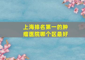 上海排名第一的肿瘤医院哪个区最好