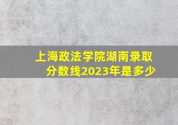 上海政法学院湖南录取分数线2023年是多少