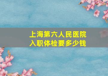 上海第六人民医院入职体检要多少钱