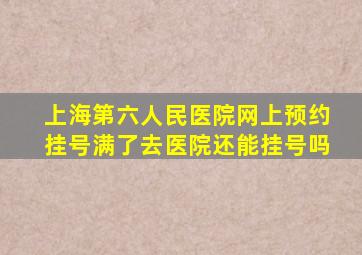 上海第六人民医院网上预约挂号满了去医院还能挂号吗