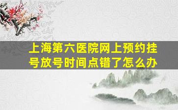 上海第六医院网上预约挂号放号时间点错了怎么办