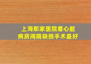 上海那家医院看心脏病房间隔缺损手术最好